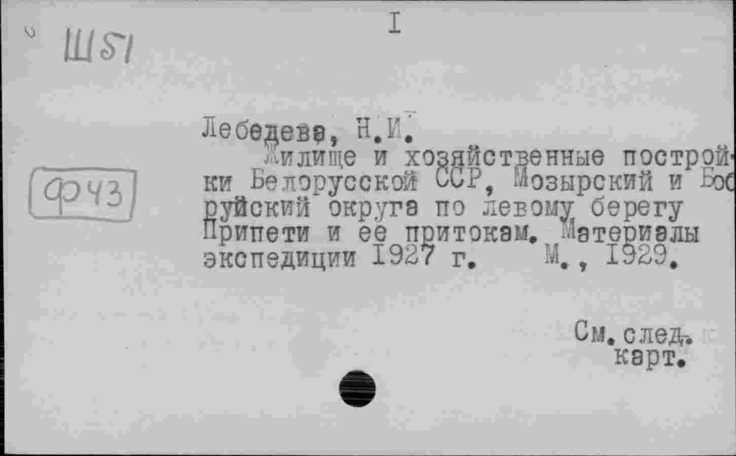 ﻿I
Лебедеве, н,Г.
Жилище и хозяйственные построй' ки Белорусской ССР, Мозырский и Бос руйский округе по левому берегу Припети и ее притокам, материалы экспедиции 1927 г. М,, 1929,
См. след-.
карт.